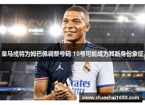 皇马或将为姆巴佩调整号码 10号可能成为其新身份象征